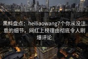 黑料盘点：heiliaowang7个你从没注意的细节，网红上榜理由彻底令人刷爆评论