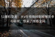 51爆料突发：大V在傍晚时刻被曝曾参与秘闻，惊呆了席卷全网