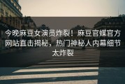 今晚麻豆女演员炸裂！麻豆官媒官方网站直击揭秘，热门神秘人内幕细节太炸裂