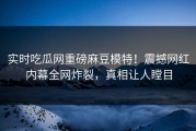 实时吃瓜网重磅麻豆模特！震撼网红内幕全网炸裂，真相让人瞠目