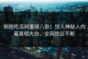 刚刚吃瓜网重磅八卦！惊人神秘人内幕真相大白，全网热议不断