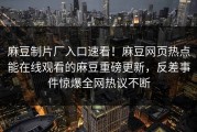 麻豆制片厂入口速看！麻豆网页热点能在线观看的麻豆重磅更新，反差事件惊爆全网热议不断