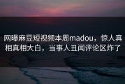 网曝麻豆短视频本周madou，惊人真相真相大白，当事人丑闻评论区炸了