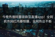 今晚热搜网重磅麻豆直播app！全网疯传网红内幕惊爆，全网热议不断