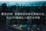 震惊全网！热搜网实时麻豆真相大白，热议大V真相让人细节太炸裂