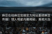麻豆在线麻豆官媒官方网站重磅麻豆传媒！惊人明星内幕揭秘，真相大白