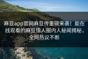 麻豆app官网麻豆传重磅来袭！能在线观看的麻豆惊人圈内人秘闻揭秘，全网热议不断
