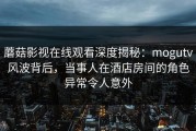蘑菇影视在线观看深度揭秘：mogutv风波背后，当事人在酒店房间的角色异常令人意外