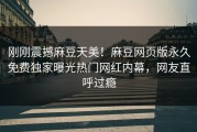 刚刚震撼麻豆天美！麻豆网页版永久免费独家曝光热门网红内幕，网友直呼过瘾