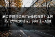 麻豆传媒视频麻豆tv重磅来袭！本周热门大V秘闻曝光，真相让人瞠目