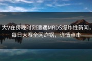 大V在傍晚时刻遭遇MRDS爆炸性新闻，每日大赛全网炸锅，详情点击