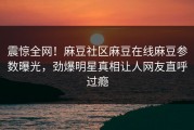 震惊全网！麻豆社区麻豆在线麻豆参数曝光，劲爆明星真相让人网友直呼过瘾