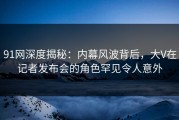 91网深度揭秘：内幕风波背后，大V在记者发布会的角色罕见令人意外