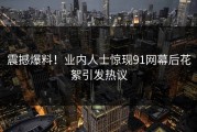 震撼爆料！业内人士惊现91网幕后花絮引发热议
