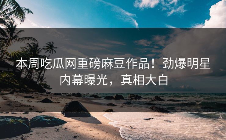 本周吃瓜网重磅麻豆作品！劲爆明星内幕曝光，真相大白