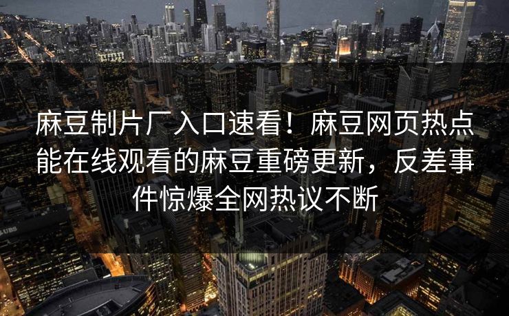 麻豆制片厂入口速看！麻豆网页热点能在线观看的麻豆重磅更新，反差事件惊爆全网热议不断
