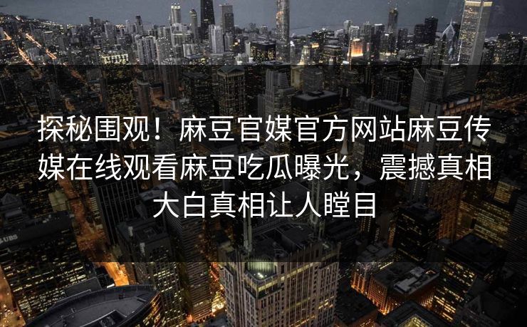 探秘围观！麻豆官媒官方网站麻豆传媒在线观看麻豆吃瓜曝光，震撼真相大白真相让人瞠目