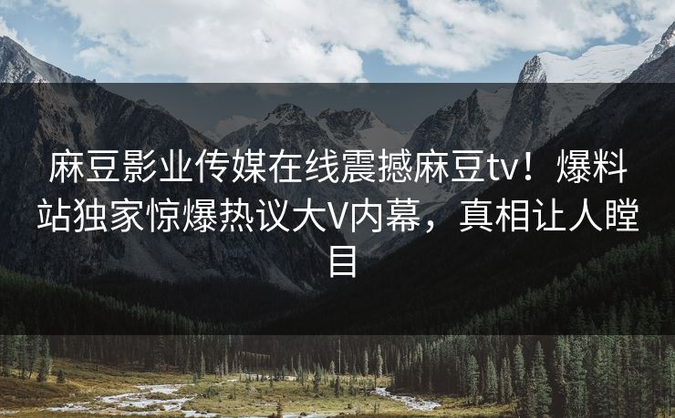 麻豆影业传媒在线震撼麻豆tv！爆料站独家惊爆热议大V内幕，真相让人瞠目