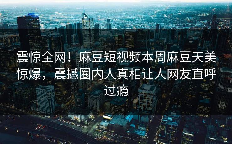 震惊全网！麻豆短视频本周麻豆天美惊爆，震撼圈内人真相让人网友直呼过瘾