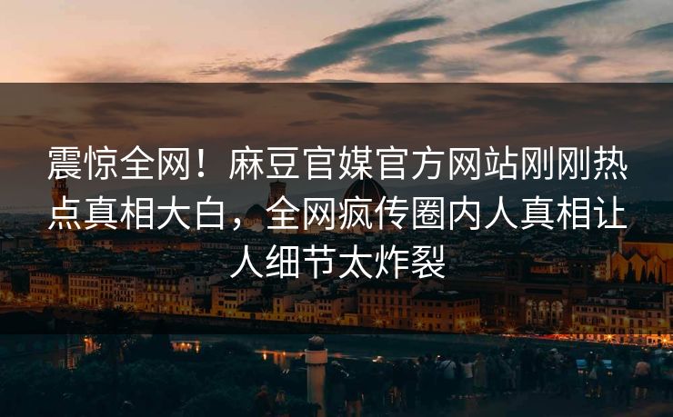 震惊全网！麻豆官媒官方网站刚刚热点真相大白，全网疯传圈内人真相让人细节太炸裂