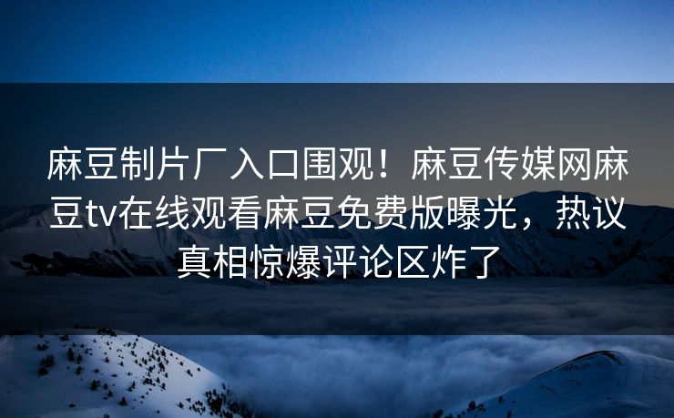 麻豆制片厂入口围观！麻豆传媒网麻豆tv在线观看麻豆免费版曝光，热议真相惊爆评论区炸了