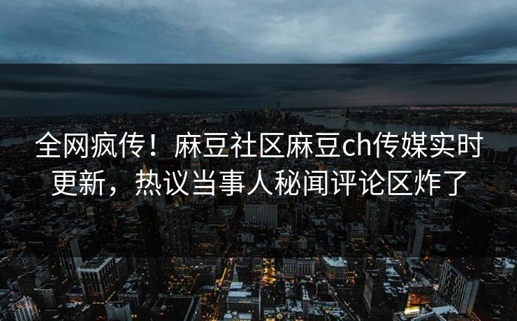 全网疯传！麻豆社区麻豆ch传媒实时更新，热议当事人秘闻评论区炸了
