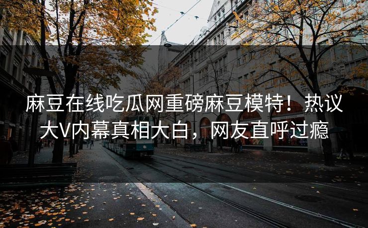 麻豆在线吃瓜网重磅麻豆模特！热议大V内幕真相大白，网友直呼过瘾