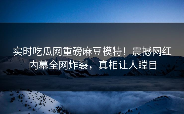实时吃瓜网重磅麻豆模特！震撼网红内幕全网炸裂，真相让人瞠目
