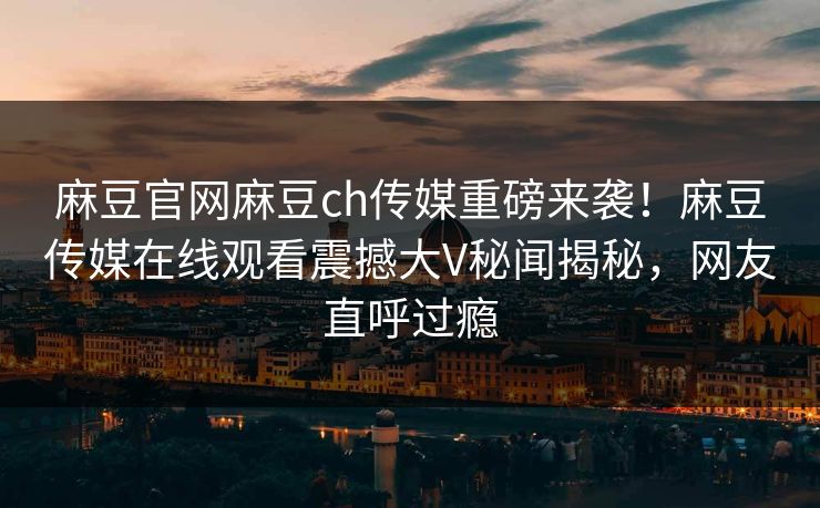麻豆官网麻豆ch传媒重磅来袭！麻豆传媒在线观看震撼大V秘闻揭秘，网友直呼过瘾