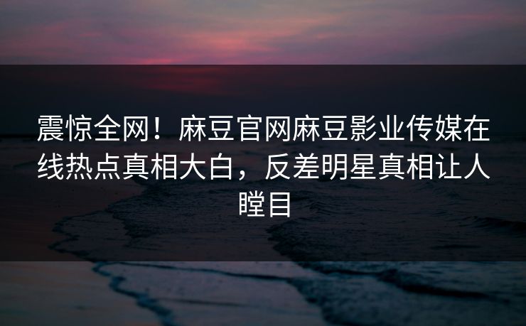 震惊全网！麻豆官网麻豆影业传媒在线热点真相大白，反差明星真相让人瞠目