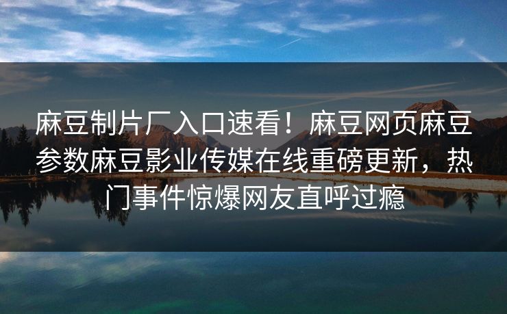 麻豆制片厂入口速看！麻豆网页麻豆参数麻豆影业传媒在线重磅更新，热门事件惊爆网友直呼过瘾