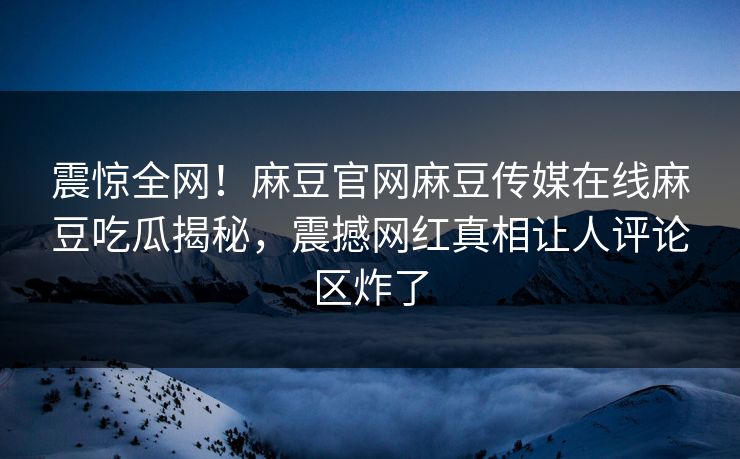 震惊全网！麻豆官网麻豆传媒在线麻豆吃瓜揭秘，震撼网红真相让人评论区炸了
