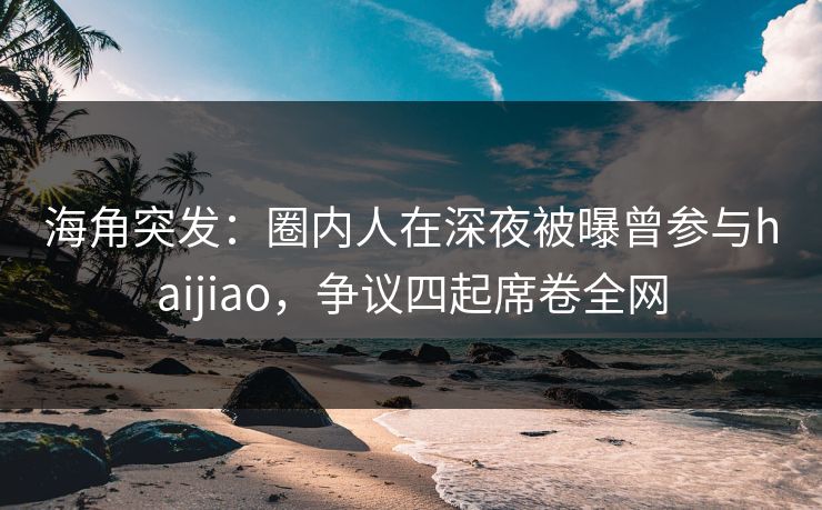 海角突发：圈内人在深夜被曝曾参与haijiao，争议四起席卷全网