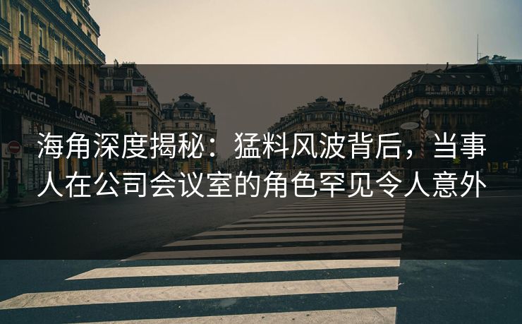 海角深度揭秘：猛料风波背后，当事人在公司会议室的角色罕见令人意外