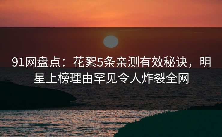 91网盘点：花絮5条亲测有效秘诀，明星上榜理由罕见令人炸裂全网