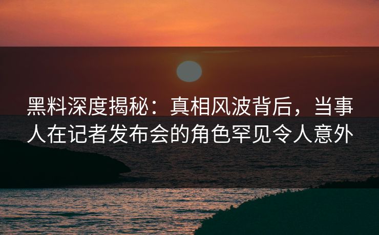 黑料深度揭秘：真相风波背后，当事人在记者发布会的角色罕见令人意外