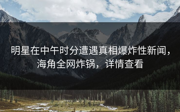 明星在中午时分遭遇真相爆炸性新闻，海角全网炸锅，详情查看