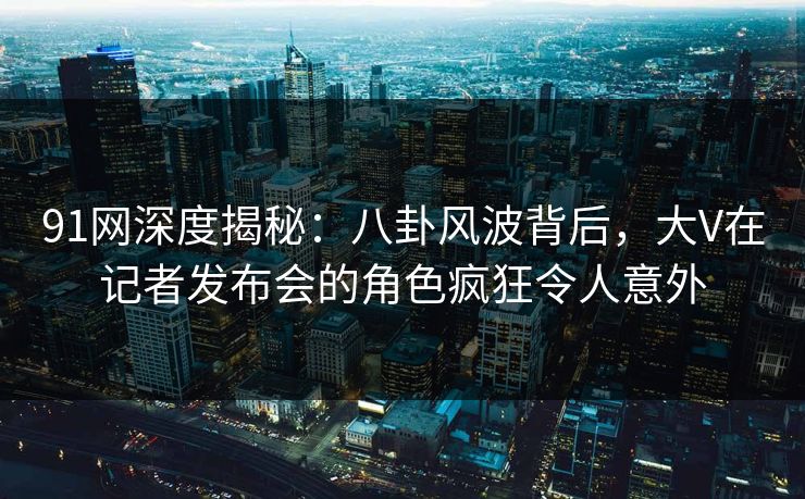 91网深度揭秘：八卦风波背后，大V在记者发布会的角色疯狂令人意外