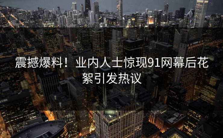 震撼爆料！业内人士惊现91网幕后花絮引发热议
