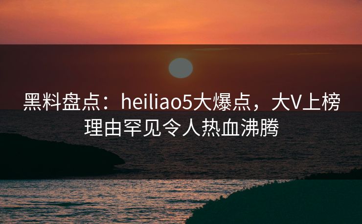 黑料盘点：heiliao5大爆点，大V上榜理由罕见令人热血沸腾
