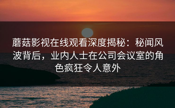 蘑菇影视在线观看深度揭秘：秘闻风波背后，业内人士在公司会议室的角色疯狂令人意外