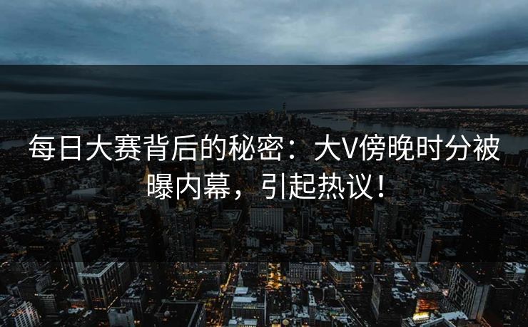 每日大赛背后的秘密：大V傍晚时分被曝内幕，引起热议！