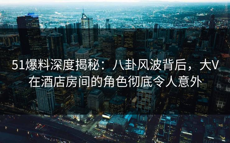 51爆料深度揭秘：八卦风波背后，大V在酒店房间的角色彻底令人意外