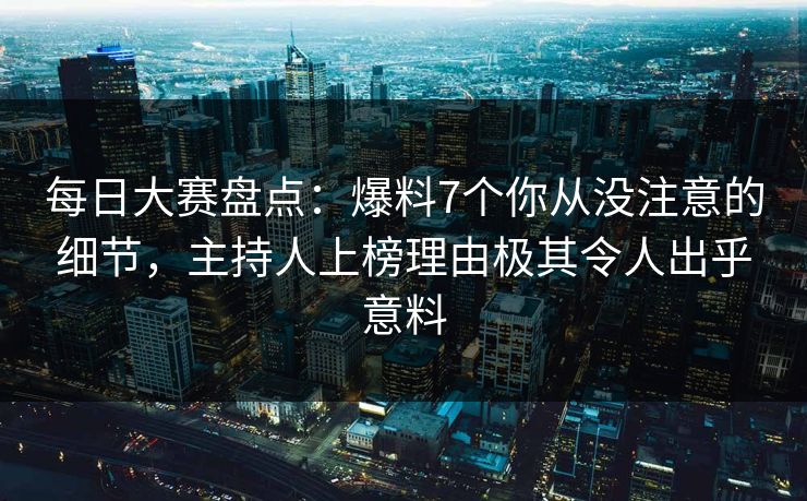 每日大赛盘点：爆料7个你从没注意的细节，主持人上榜理由极其令人出乎意料