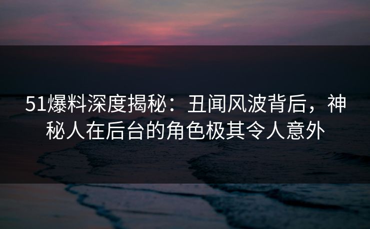 51爆料深度揭秘：丑闻风波背后，神秘人在后台的角色极其令人意外