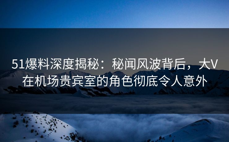 51爆料深度揭秘：秘闻风波背后，大V在机场贵宾室的角色彻底令人意外