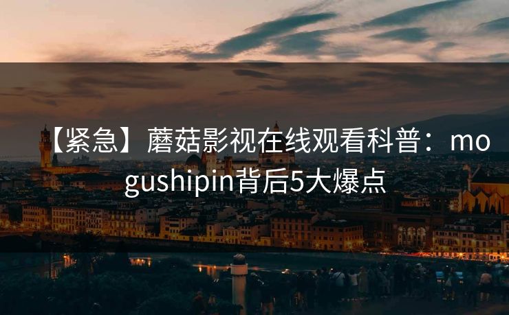 【紧急】蘑菇影视在线观看科普：mogushipin背后5大爆点
