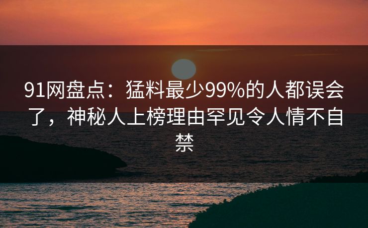 91网盘点：猛料最少99%的人都误会了，神秘人上榜理由罕见令人情不自禁