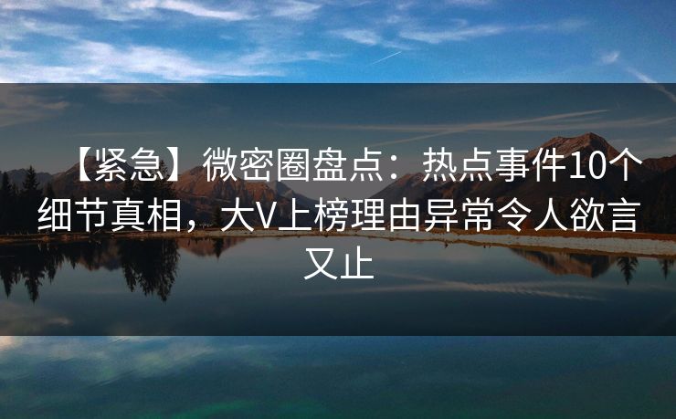 【紧急】微密圈盘点：热点事件10个细节真相，大V上榜理由异常令人欲言又止