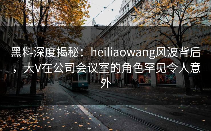 黑料深度揭秘：heiliaowang风波背后，大V在公司会议室的角色罕见令人意外